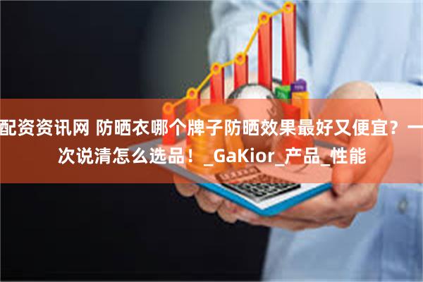 配资资讯网 防晒衣哪个牌子防晒效果最好又便宜？一次说清怎么选品！_GaKior_产品_性能