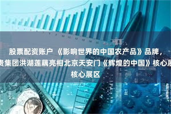 股票配资账户 《影响世界的中国农产品》品牌，华贵集团洪湖莲藕亮相北京天安门《辉煌的中国》核心展区